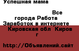  Успешная мама                                                                 - Все города Работа » Заработок в интернете   . Кировская обл.,Киров г.